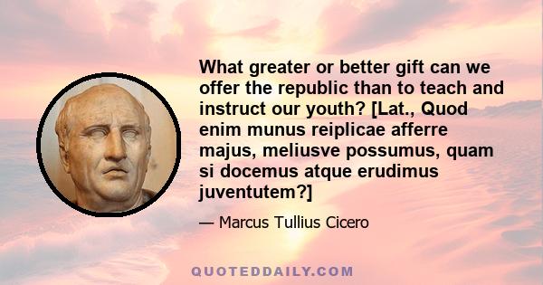 What greater or better gift can we offer the republic than to teach and instruct our youth? [Lat., Quod enim munus reiplicae afferre majus, meliusve possumus, quam si docemus atque erudimus juventutem?]