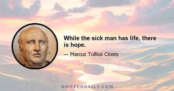 While the sick man has life, there is hope.