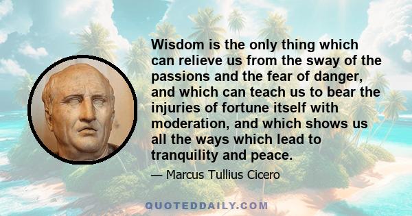 Wisdom is the only thing which can relieve us from the sway of the passions and the fear of danger, and which can teach us to bear the injuries of fortune itself with moderation, and which shows us all the ways which