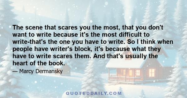 The scene that scares you the most, that you don't want to write because it's the most difficult to write-that's the one you have to write. So I think when people have writer's block, it's because what they have to