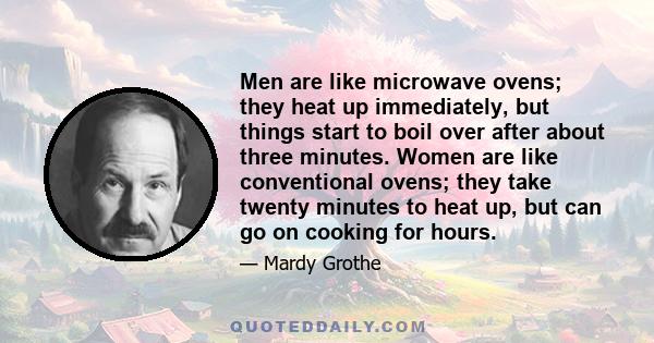 Men are like microwave ovens; they heat up immediately, but things start to boil over after about three minutes. Women are like conventional ovens; they take twenty minutes to heat up, but can go on cooking for hours.