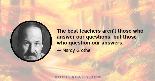 The best teachers aren't those who answer our questions, but those who question our answers.