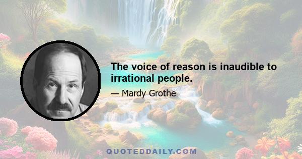 The voice of reason is inaudible to irrational people.