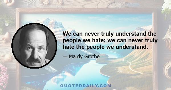 We can never truly understand the people we hate; we can never truly hate the people we understand.
