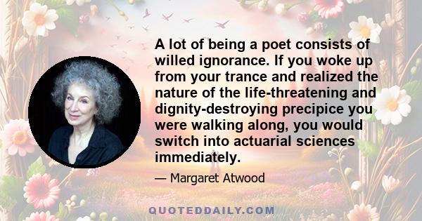 A lot of being a poet consists of willed ignorance. If you woke up from your trance and realized the nature of the life-threatening and dignity-destroying precipice you were walking along, you would switch into