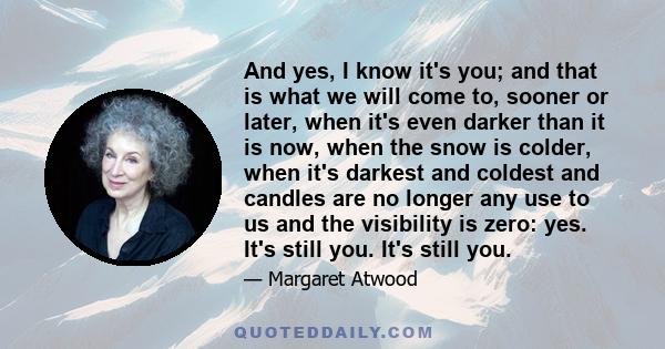 And yes, I know it's you; and that is what we will come to, sooner or later, when it's even darker than it is now, when the snow is colder, when it's darkest and coldest and candles are no longer any use to us and the