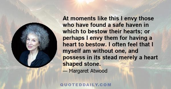 At moments like this I envy those who have found a safe haven in which to bestow their hearts; or perhaps I envy them for having a heart to bestow. I often feel that I myself am without one, and possess in its stead