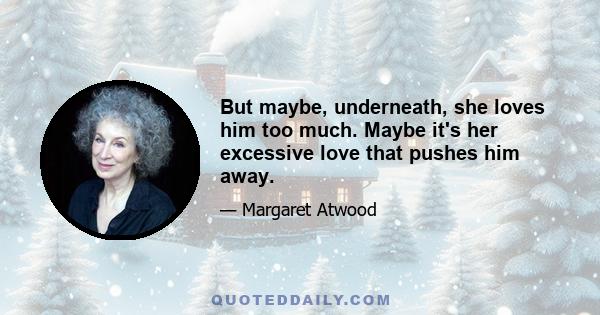 But maybe, underneath, she loves him too much. Maybe it's her excessive love that pushes him away.