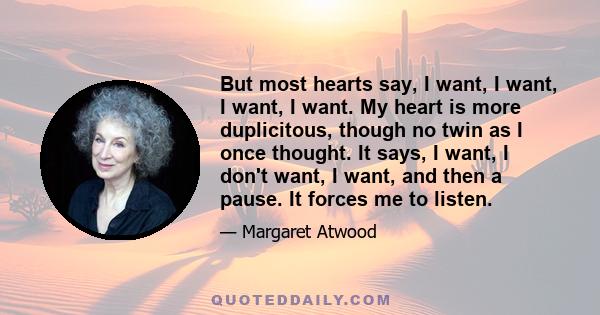 But most hearts say, I want, I want, I want, I want. My heart is more duplicitous, though no twin as I once thought. It says, I want, I don't want, I want, and then a pause. It forces me to listen.