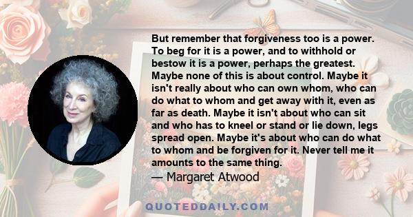 But remember that forgiveness too is a power. To beg for it is a power, and to withhold or bestow it is a power, perhaps the greatest. Maybe none of this is about control. Maybe it isn't really about who can own whom,