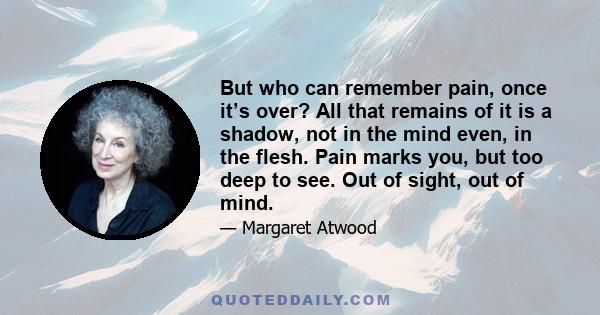 But who can remember pain, once it’s over? All that remains of it is a shadow, not in the mind even, in the flesh. Pain marks you, but too deep to see. Out of sight, out of mind.