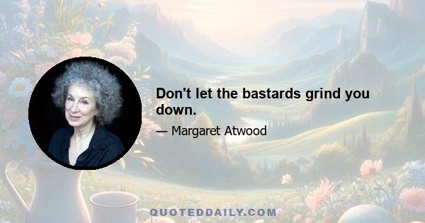 Don't let the bastards grind you down.