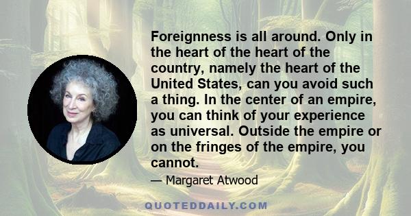 Foreignness is all around. Only in the heart of the heart of the country, namely the heart of the United States, can you avoid such a thing. In the center of an empire, you can think of your experience as universal.