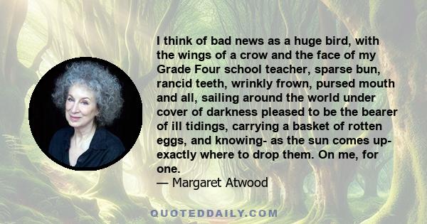 I think of bad news as a huge bird, with the wings of a crow and the face of my Grade Four school teacher, sparse bun, rancid teeth, wrinkly frown, pursed mouth and all, sailing around the world under cover of darkness