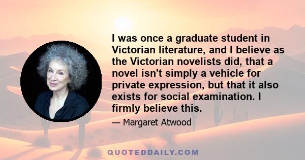 I was once a graduate student in Victorian literature, and I believe as the Victorian novelists did, that a novel isn't simply a vehicle for private expression, but that it also exists for social examination. I firmly