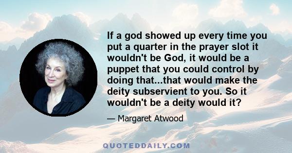 If a god showed up every time you put a quarter in the prayer slot it wouldn't be God, it would be a puppet that you could control by doing that...that would make the deity subservient to you. So it wouldn't be a deity