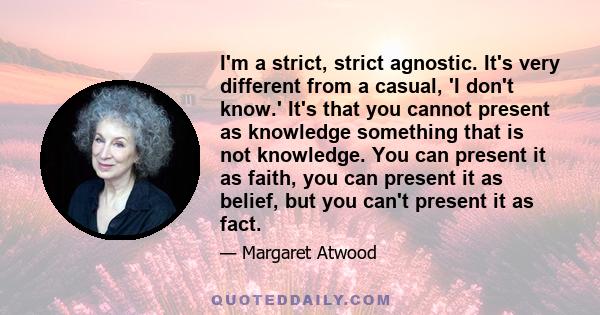 I'm a strict, strict agnostic. It's very different from a casual, 'I don't know.' It's that you cannot present as knowledge something that is not knowledge. You can present it as faith, you can present it as belief, but 