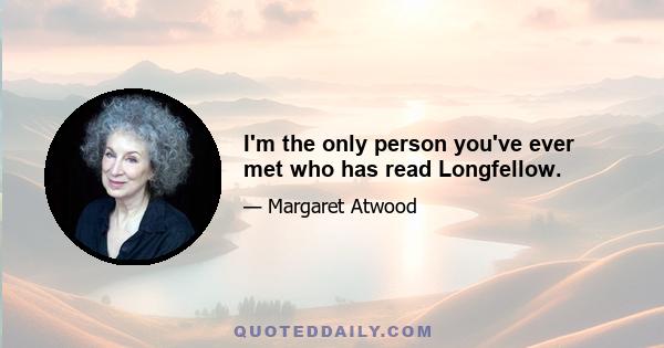 I'm the only person you've ever met who has read Longfellow.