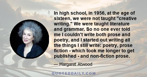 In high school, in 1956, at the age of sixteen, we were not taught creative writing. We were taught literature and grammar. So no one ever told me I couldn't write both prose and poetry, and I started out writing all