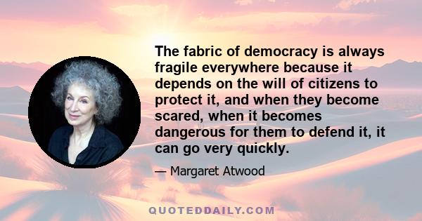 The fabric of democracy is always fragile everywhere because it depends on the will of citizens to protect it, and when they become scared, when it becomes dangerous for them to defend it, it can go very quickly.