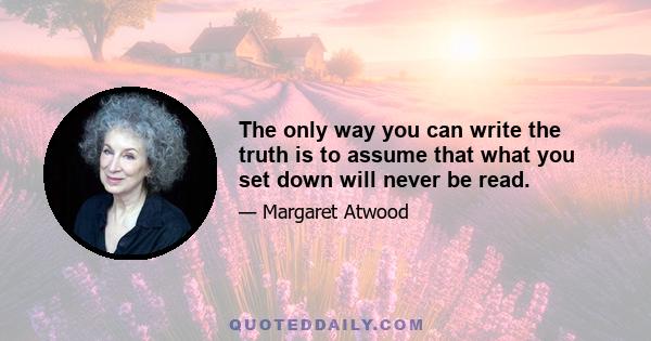 The only way you can write the truth is to assume that what you set down will never be read. Not by any other person, and not even by yourself at some later date. Otherwise you begin excusing yourself. You must see the