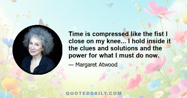 Time is compressed like the fist I close on my knee... I hold inside it the clues and solutions and the power for what I must do now.