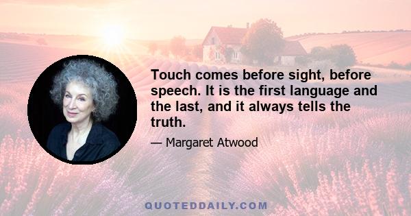 Touch comes before sight, before speech. It is the first language and the last, and it always tells the truth.