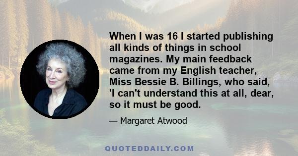 When I was 16 I started publishing all kinds of things in school magazines. My main feedback came from my English teacher, Miss Bessie B. Billings, who said, 'I can't understand this at all, dear, so it must be good.