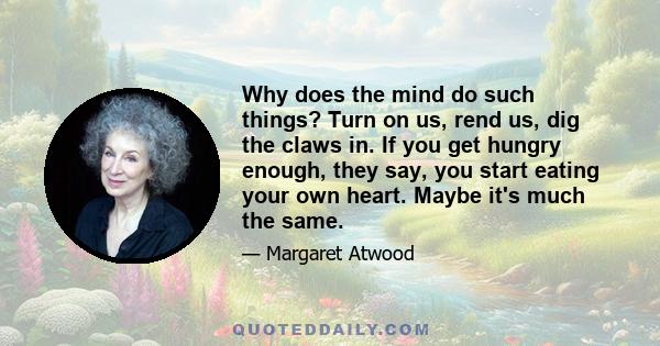 Why does the mind do such things? Turn on us, rend us, dig the claws in. If you get hungry enough, they say, you start eating your own heart. Maybe it's much the same.