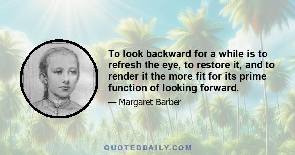 To look backward for a while is to refresh the eye, to restore it, and to render it the more fit for its prime function of looking forward.