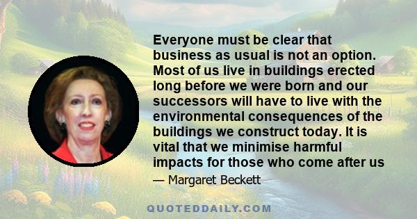 Everyone must be clear that business as usual is not an option. Most of us live in buildings erected long before we were born and our successors will have to live with the environmental consequences of the buildings we