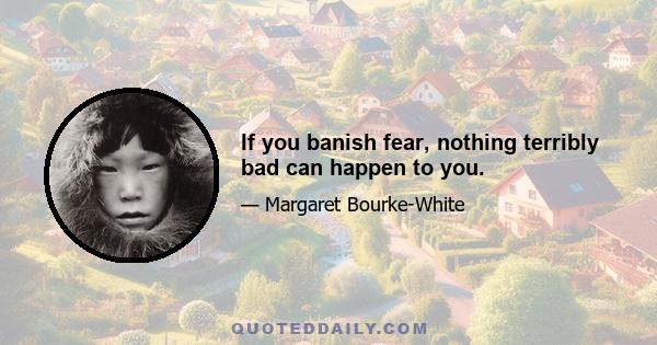 If you banish fear, nothing terribly bad can happen to you.