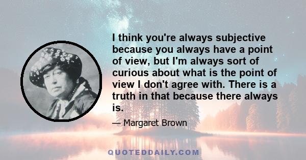 I think you're always subjective because you always have a point of view, but I'm always sort of curious about what is the point of view I don't agree with. There is a truth in that because there always is.