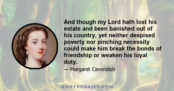 And though my Lord hath lost his estate and been banished out of his country, yet neither despised poverty nor pinching necessity could make him break the bonds of friendship or weaken his loyal duty.