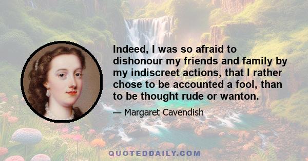 Indeed, I was so afraid to dishonour my friends and family by my indiscreet actions, that I rather chose to be accounted a fool, than to be thought rude or wanton.