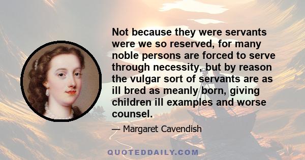 Not because they were servants were we so reserved, for many noble persons are forced to serve through necessity, but by reason the vulgar sort of servants are as ill bred as meanly born, giving children ill examples