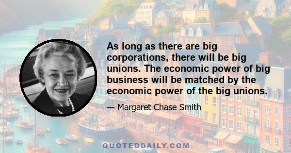 As long as there are big corporations, there will be big unions. The economic power of big business will be matched by the economic power of the big unions.