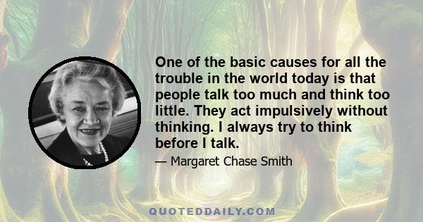 One of the basic causes for all the trouble in the world today is that people talk too much and think too little. They act impulsively without thinking. I always try to think before I talk.