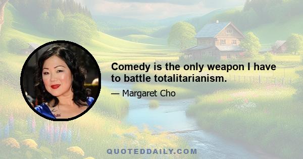Comedy is the only weapon I have to battle totalitarianism.