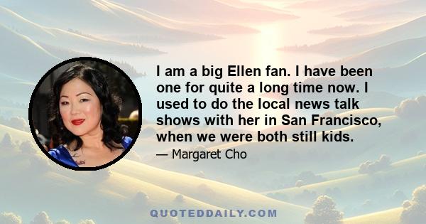 I am a big Ellen fan. I have been one for quite a long time now. I used to do the local news talk shows with her in San Francisco, when we were both still kids.