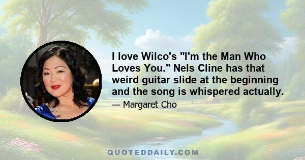 I love Wilco's I'm the Man Who Loves You. Nels Cline has that weird guitar slide at the beginning and the song is whispered actually.