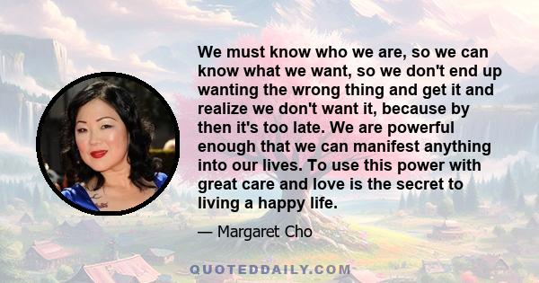 We must know who we are, so we can know what we want, so we don't end up wanting the wrong thing and get it and realize we don't want it, because by then it's too late. We are powerful enough that we can manifest