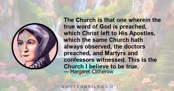 The Church is that one wherein the true word of God is preached, which Christ left to His Apostles, which the same Church hath always observed, the doctors preached, and Martyrs and confessors witnessed. This is the