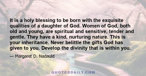 It is a holy blessing to be born with the exquisite qualities of a daughter of God. Women of God, both old and young, are spiritual and sensitive, tender and gentle. They have a kind, nurturing nature. This is your