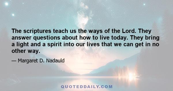 The scriptures teach us the ways of the Lord. They answer questions about how to live today. They bring a light and a spirit into our lives that we can get in no other way.