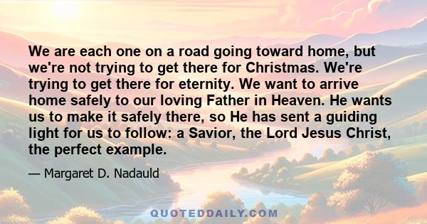 We are each one on a road going toward home, but we're not trying to get there for Christmas. We're trying to get there for eternity. We want to arrive home safely to our loving Father in Heaven. He wants us to make it