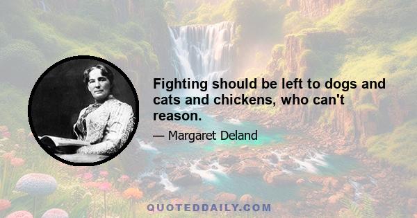 Fighting should be left to dogs and cats and chickens, who can't reason.