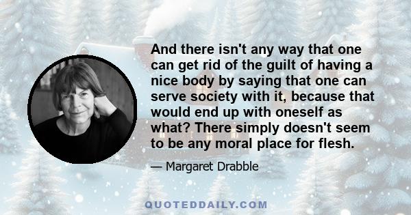 And there isn't any way that one can get rid of the guilt of having a nice body by saying that one can serve society with it, because that would end up with oneself as what? There simply doesn't seem to be any moral