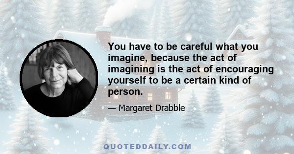 You have to be careful what you imagine, because the act of imagining is the act of encouraging yourself to be a certain kind of person.