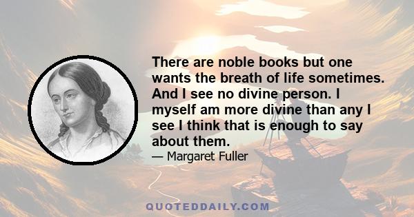 There are noble books but one wants the breath of life sometimes. And I see no divine person. I myself am more divine than any I see I think that is enough to say about them.